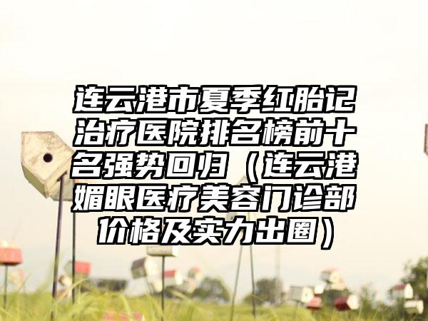 连云港市夏季红胎记治疗医院排名榜前十名强势回归（连云港媚眼医疗美容门诊部价格及实力出圈）