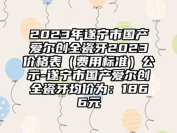 2023年遂宁市国产爱尔创全瓷牙2023价格表（费用标准）公示-遂宁市国产爱尔创全瓷牙均价为：1866元