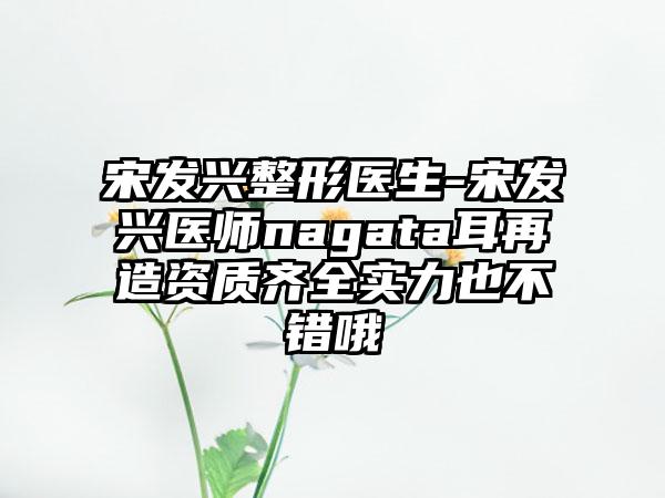 宋发兴整形医生-宋发兴医师nagata耳再造资质齐全实力也不错哦