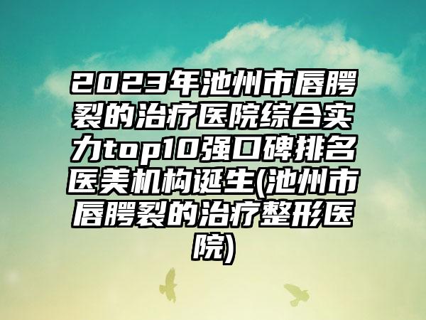 2023年池州市唇腭裂的治疗医院综合实力top10强口碑排名医美机构诞生(池州市唇腭裂的治疗整形医院)
