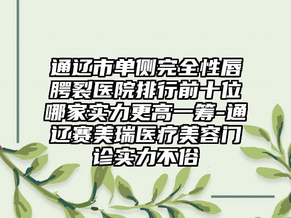 通辽市单侧完全性唇腭裂医院排行前十位哪家实力更高一筹-通辽赛美瑞医疗美容门诊实力不俗