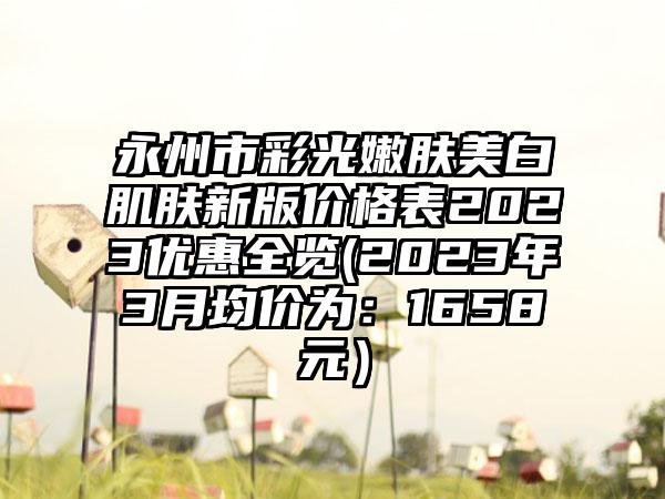 永州市彩光嫩肤美白肌肤新版价格表2023优惠全览(2023年3月均价为：1658元）