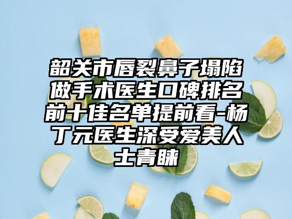 韶关市唇裂鼻子塌陷做手术医生口碑排名前十佳名单提前看-杨丁元医生深受爱美人士青睐