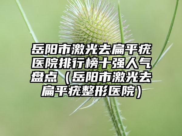 岳阳市激光去扁平疣医院排行榜十强人气盘点（岳阳市激光去扁平疣整形医院）