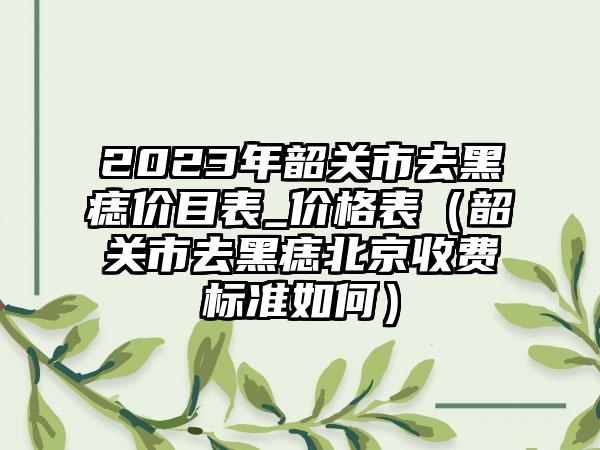 2023年韶关市去黑痣价目表_价格表（韶关市去黑痣北京收费标准如何）