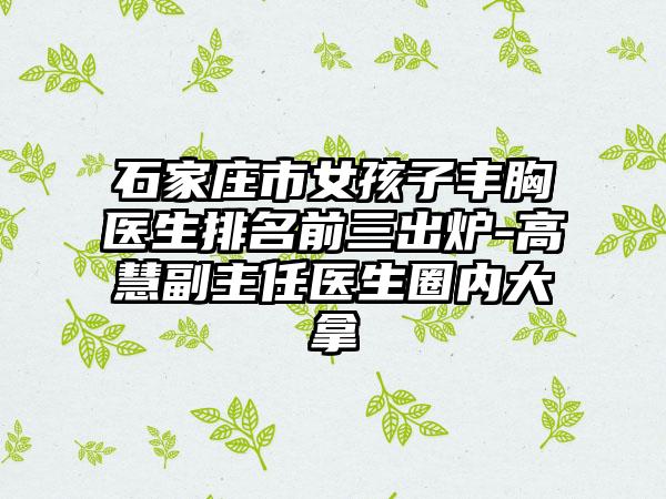石家庄市女孩子丰胸医生排名前三出炉-高慧副主任医生圈内大拿