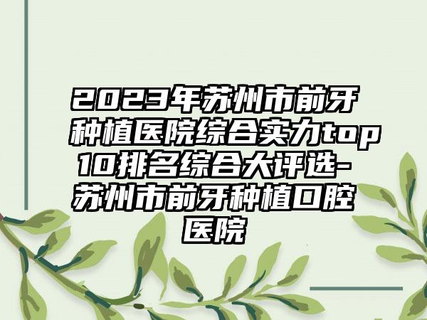 2023年苏州市前牙种植医院综合实力top10排名综合大评选-苏州市前牙种植口腔医院