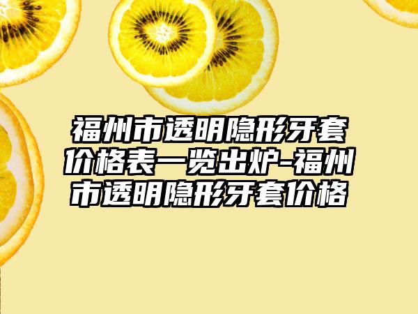 福州市透明隐形牙套价格表一览出炉-福州市透明隐形牙套价格