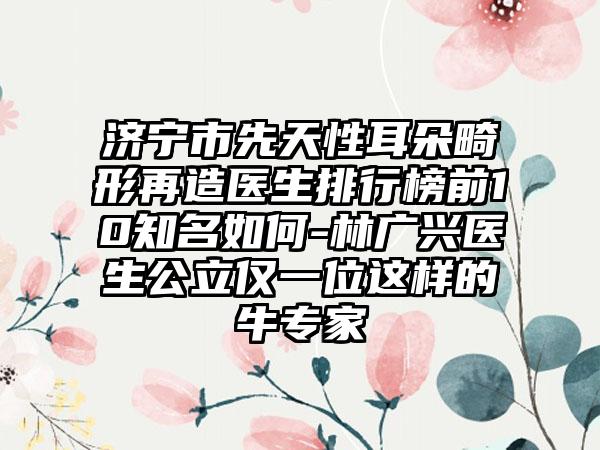 济宁市先天性耳朵畸形再造医生排行榜前10知名如何-林广兴医生公立仅一位这样的牛专家