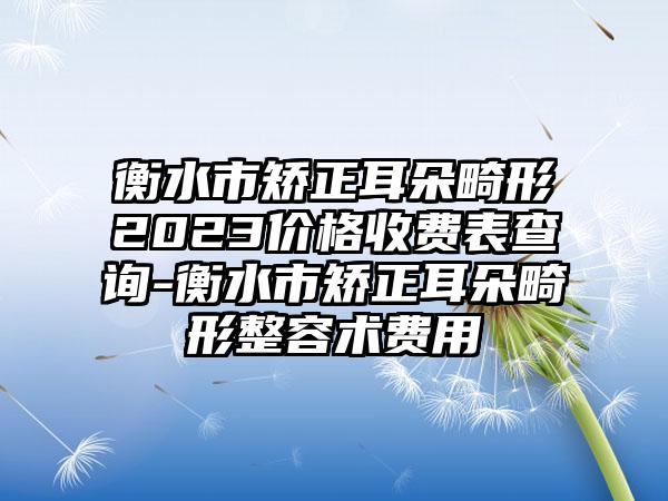 衡水市矫正耳朵畸形2023价格收费表查询-衡水市矫正耳朵畸形整容术费用