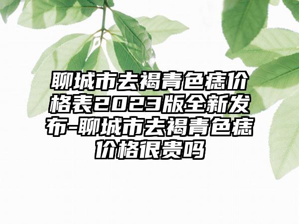 聊城市去褐青色痣价格表2023版全新发布-聊城市去褐青色痣价格很贵吗