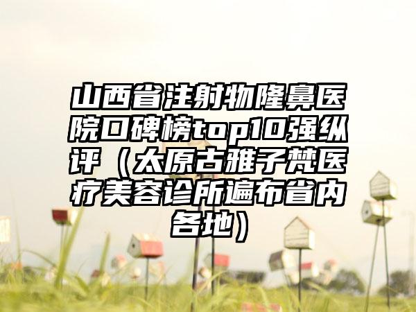 山西省注射物隆鼻医院口碑榜top10强纵评（太原古雅子梵医疗美容诊所遍布省内各地）
