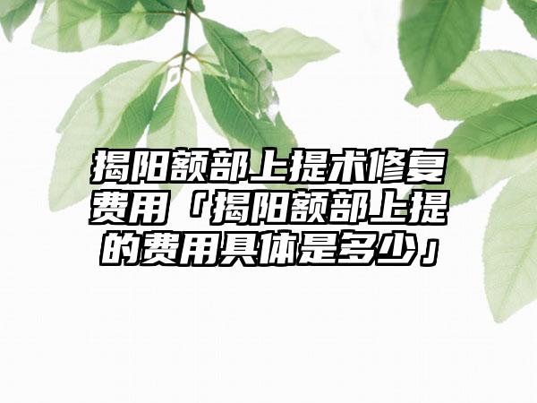 揭阳额部上提术修复费用「揭阳额部上提的费用具体是多少」