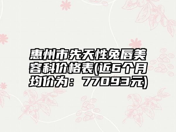 惠州市先天性兔唇美容科价格表(近6个月均价为：77093元)