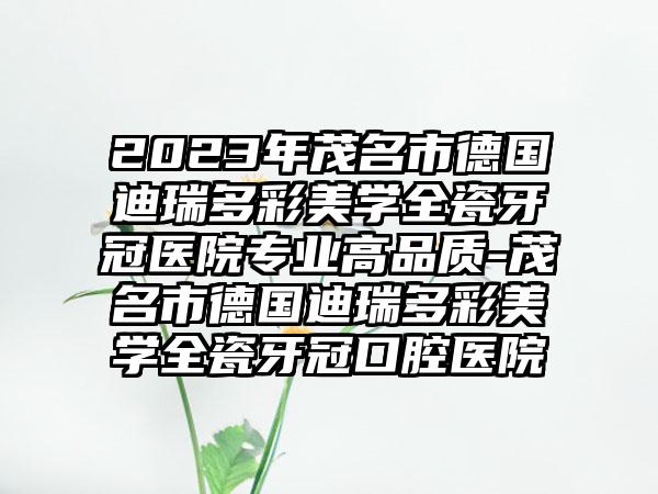 2023年茂名市德国迪瑞多彩美学全瓷牙冠医院专业高品质-茂名市德国迪瑞多彩美学全瓷牙冠口腔医院