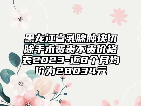 黑龙江省乳腺肿块切除手术费贵不贵价格表2023-近8个月均价为28034元