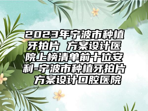 2023年宁波市种植牙拍片 方案设计医院上榜清单前十位安利-宁波市种植牙拍片 方案设计口腔医院
