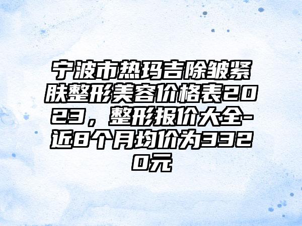 宁波市热玛吉除皱紧肤整形美容价格表2023，整形报价大全-近8个月均价为3320元