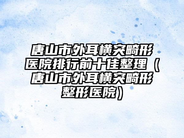 唐山市外耳横突畸形医院排行前十佳整理（唐山市外耳横突畸形整形医院）