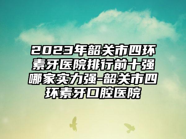 2023年韶关市四环素牙医院排行前十强哪家实力强-韶关市四环素牙口腔医院