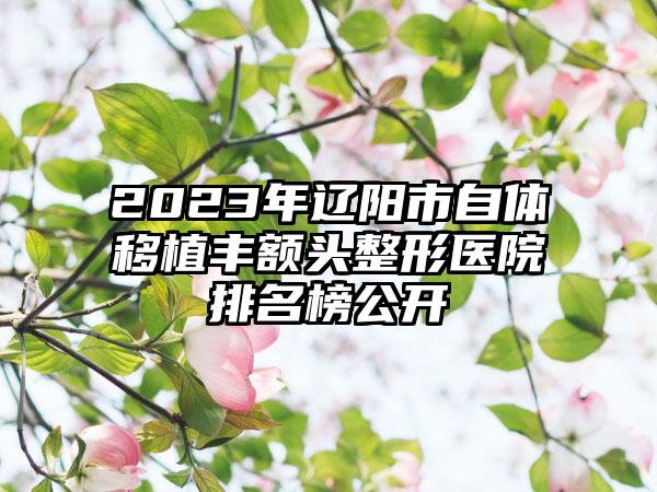 2023年辽阳市自体移植丰额头整形医院排名榜公开