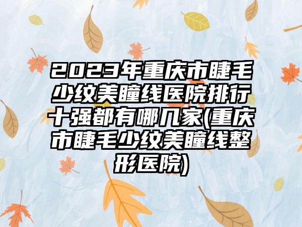 2023年重庆市睫毛少纹美瞳线医院排行十强都有哪几家(重庆市睫毛少纹美瞳线整形医院)