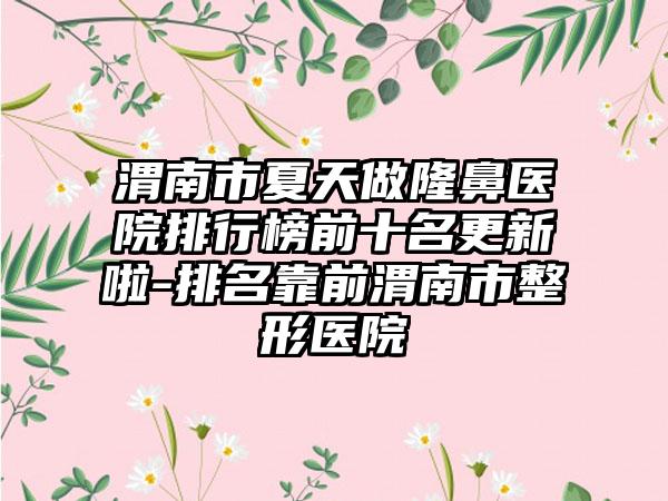 渭南市夏天做隆鼻医院排行榜前十名更新啦-排名靠前渭南市整形医院