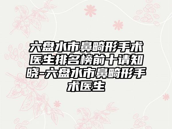六盘水市鼻畸形手术医生排名榜前十请知晓-六盘水市鼻畸形手术医生