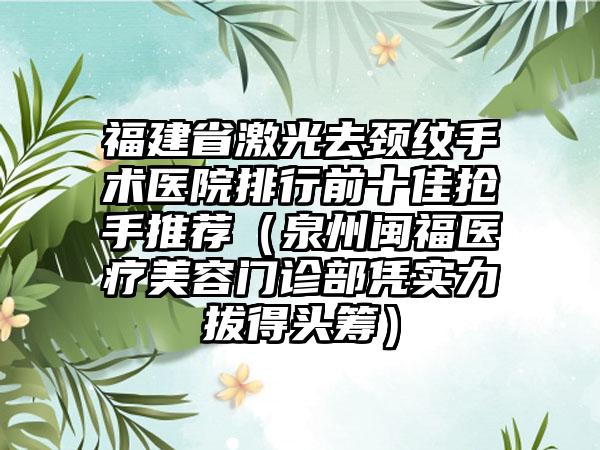 福建省激光去颈纹手术医院排行前十佳抢手推荐（泉州闽福医疗美容门诊部凭实力拔得头筹）