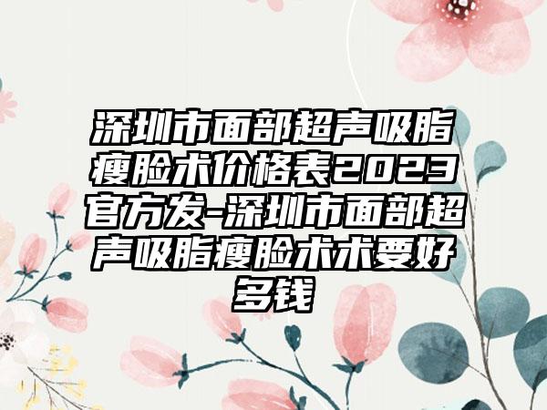 深圳市面部超声吸脂瘦脸术价格表2023官方发-深圳市面部超声吸脂瘦脸术术要好多钱