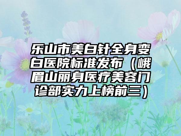 乐山市美白针全身变白医院标准发布（峨眉山丽身医疗美容门诊部实力上榜前三）
