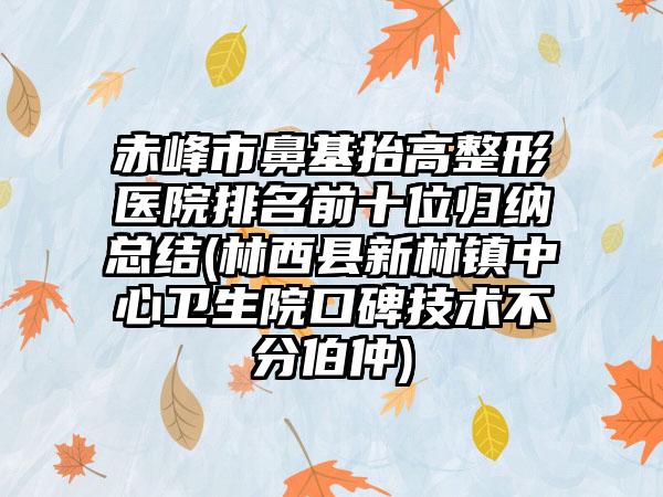 赤峰市鼻基抬高整形医院排名前十位归纳总结(林西县新林镇中心卫生院口碑技术不分伯仲)