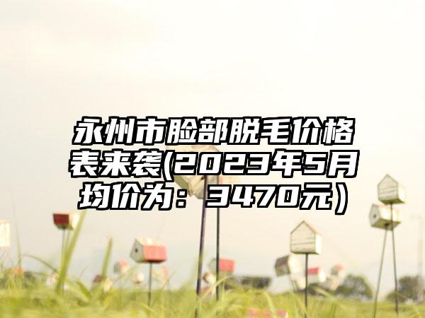 永州市脸部脱毛价格表来袭(2023年5月均价为：3470元）