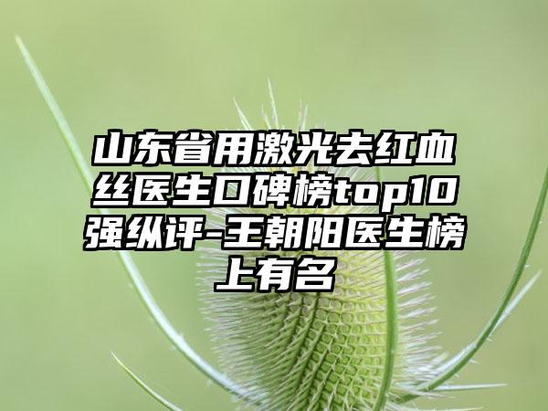 山东省用激光去红血丝医生口碑榜top10强纵评-王朝阳医生榜上有名