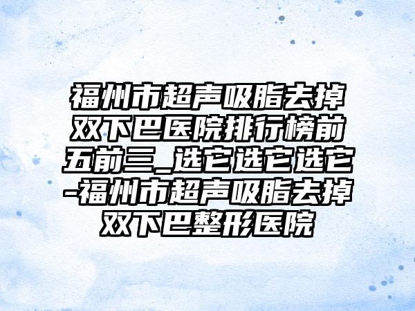 福州市超声吸脂去掉双下巴医院排行榜前五前三_选它选它选它-福州市超声吸脂去掉双下巴整形医院