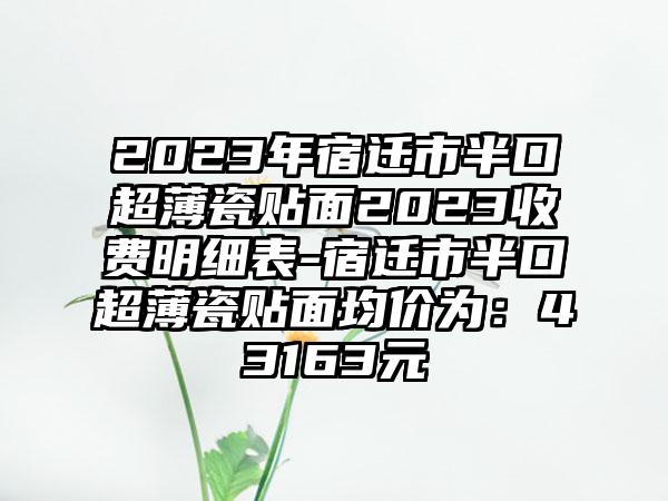 2023年宿迁市半口超薄瓷贴面2023收费明细表-宿迁市半口超薄瓷贴面均价为：43163元