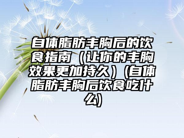 自体脂肪丰胸后的饮食指南（让你的丰胸效果更加持久）(自体脂肪丰胸后饮食吃什么)