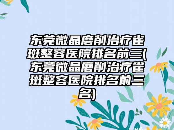 东莞微晶磨削治疗雀斑整容医院排名前三(东莞微晶磨削治疗雀斑整容医院排名前三名)