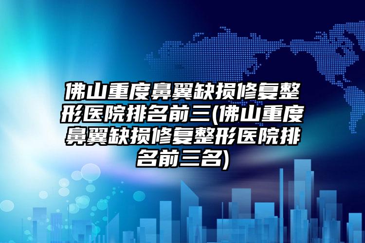 佛山重度鼻翼缺损修复整形医院排名前三(佛山重度鼻翼缺损修复整形医院排名前三名)