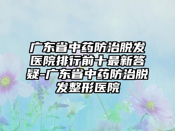 广东省中药防治脱发医院排行前十最新答疑-广东省中药防治脱发整形医院