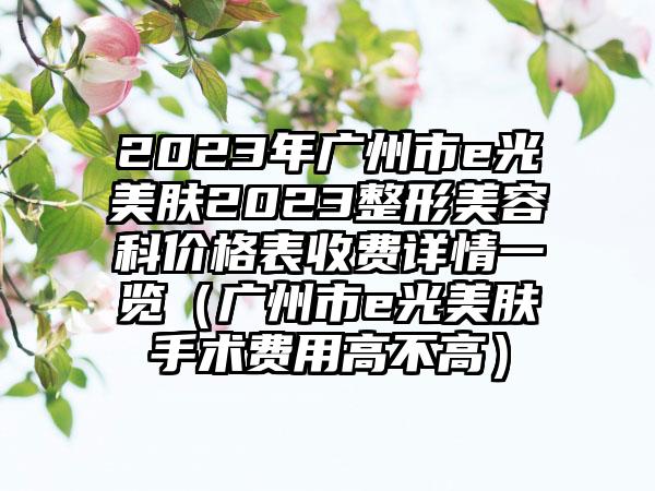 2023年广州市e光美肤2023整形美容科价格表收费详情一览（广州市e光美肤手术费用高不高）