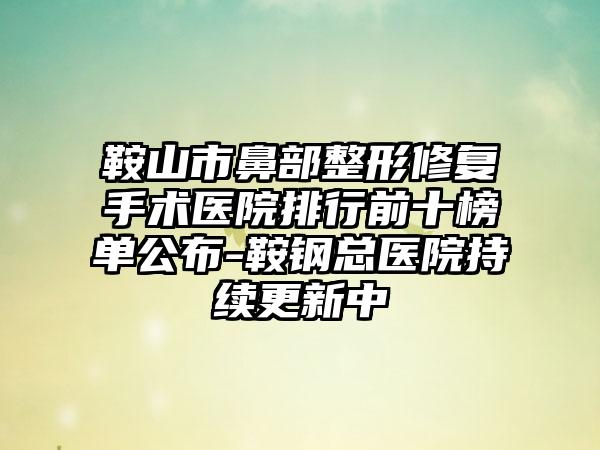 鞍山市鼻部整形修复手术医院排行前十榜单公布-鞍钢总医院持续更新中