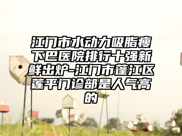 江门市水动力吸脂瘦下巴医院排行十强新鲜出炉-江门市蓬江区莲平门诊部是人气高的