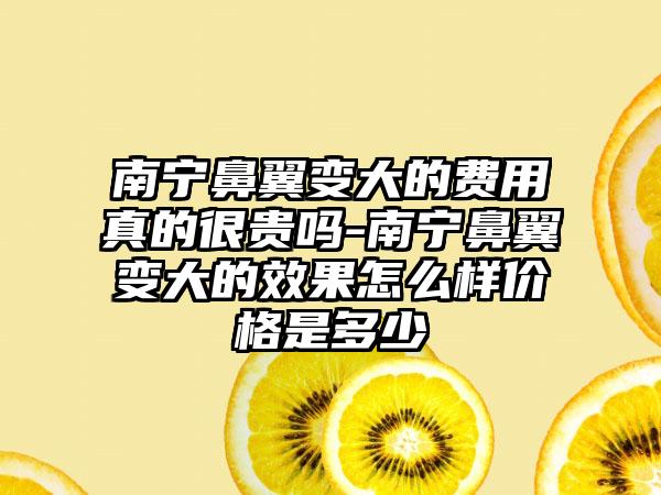 南宁鼻翼变大的费用真的很贵吗-南宁鼻翼变大的效果怎么样价格是多少