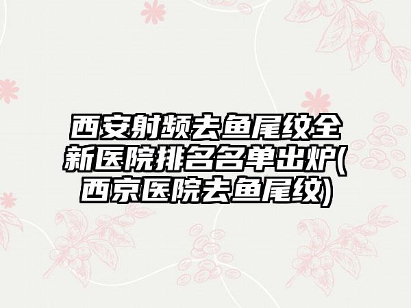 西安射频去鱼尾纹全新医院排名名单出炉(西京医院去鱼尾纹)