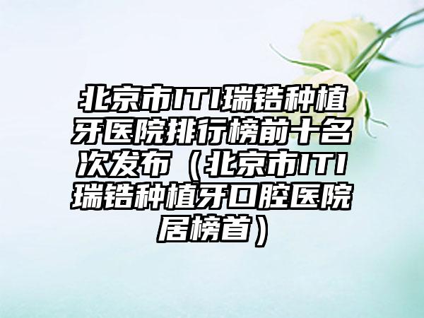 北京市ITI瑞锆种植牙医院排行榜前十名次发布（北京市ITI瑞锆种植牙口腔医院居榜首）