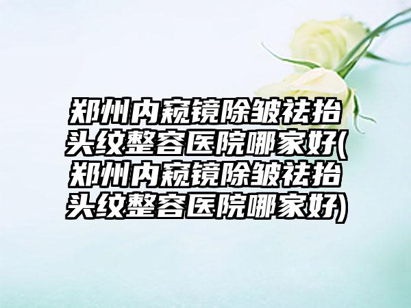 郑州内窥镜除皱祛抬头纹整容医院哪家好(郑州内窥镜除皱祛抬头纹整容医院哪家好)