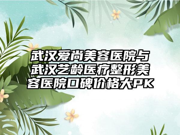 武汉爱尚美容医院与武汉艺龄医疗整形美容医院口碑价格大PK