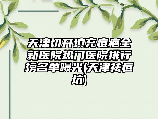 天津切开填充痘疤全新医院热门医院排行榜名单曝光(天津祛痘坑)