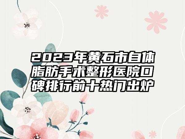 2023年黄石市自体脂肪手术整形医院口碑排行前十热门出炉